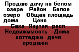 Продаю дачу на белом озере › Район ­ Белое озеро › Общая площадь дома ­ 7 › Цена ­ 2 200 000 - Саха (Якутия) респ. Недвижимость » Дома, коттеджи, дачи продажа   